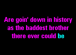 Are goin' down in history

as the baddest brother
there ever could he