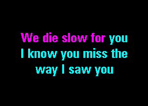 We die slow for you

I know you miss the
way I saw you