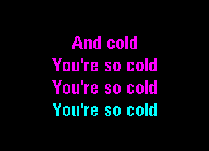 And cold
You're so cold

You're so cold
You're so cold