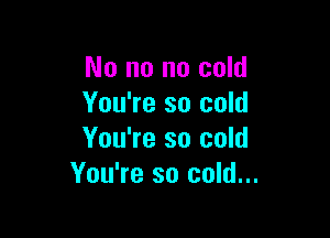 No no no cold
You're so cold

You're so cold
You're so cold...