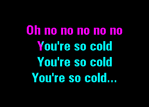 Oh no no no no no
You're so cold

You're so cold
You're so cold...