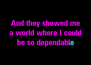 And they showed me

a world where I could
he so dependable