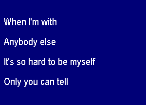 When I'm with
Anybody else

It's so hard to be myself

Only you can tell