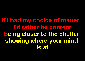 lfl had my choice of matter,
I'd rather be content
Being closer to the chatter
showing where your mind
is at