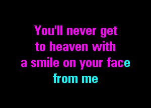 You'll never get
to heaven with

a smile on your face
from me