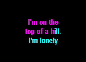 I'm on the

top of a hill,
I'm lonely