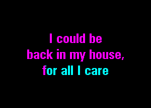 I could be

back in my house,
for all I care