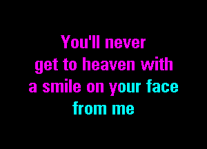 You'll never
get to heaven with

a smile on your face
from me