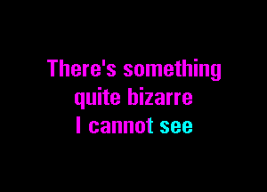 There's something

quite bizarre
I cannot see