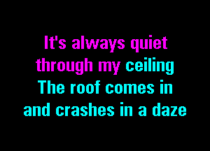 It's always quiet
through my ceiling

The roof comes in
and crashes in a daze