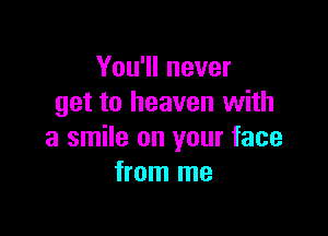 You'll never
get to heaven with

a smile on your face
from me