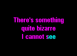 There's something

quite bizarre
I cannot see