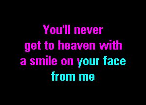 You'll never
get to heaven with

a smile on your face
from me