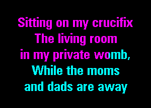Sitting on my crucifix
The living room
in my private womb.
While the moms
and dads are away
