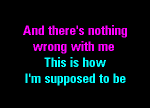 And there's nothing
wrong with me

This is how
I'm supposed to he