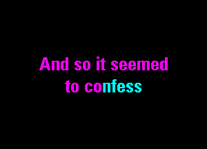 And so it seemed

to confess