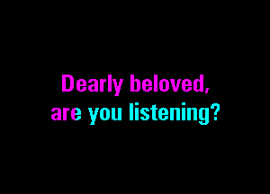 Dearly beloved,

are you listening?