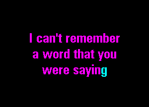 I can't remember

a word that you
were saying