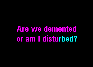 Are we demented

or am I disturbed?