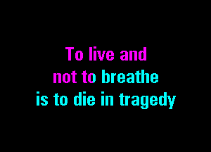 To live and

not to breathe
is to die in tragedy