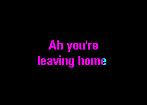 Ah you're

leaving home