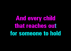 And every child

that reaches out
for someone to hold