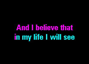 And I believe that

in my life I will see