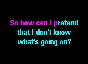 So how can I pretend

that I don't know
what's going on?