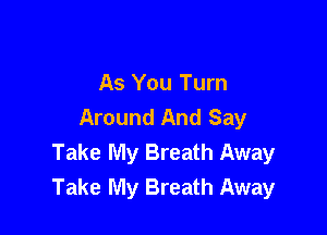 As You Turn
Around And Say

Take My Breath Away
Take My Breath Away