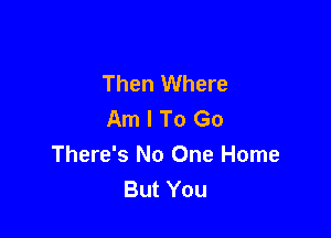 Then Where
Am I To Go

There's No One Home
But You