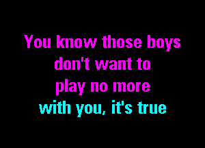 You know those boys
don't want to

play no more
with you, it's true