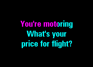 You're motoring

What's your
price for flight?