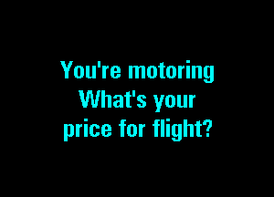 You're motoring

What's your
price for flight?