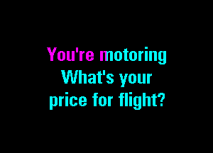 You're motoring

What's your
price for flight?