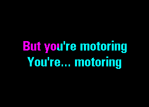 But you're motoring

You're... motoring