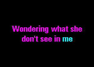 Wondering what she

don't see in me