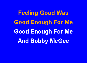 Feeling Good Was
Good Enough For Me
Good Enough For Me

And Bobby McGee