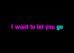 I want to let you go