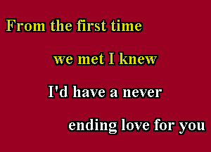 From the first time
we met I knew

I'd have a never

ending love for you