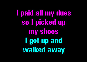 I paid all my dues
so I picked up

my shoes
I got up and
walked away