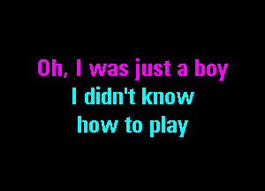 Oh, I was just a boy

I didn't know
how to play