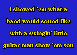 I showed 'em what a
band would sound like
with a swingin' little

guitar man show 'em son