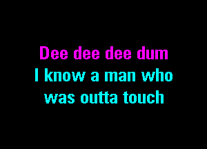 Dee dee dee dum

I know a man who
was outta touch