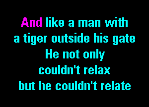 And like a man with
a tiger outside his gate
He not only
couldn't relax
but he couldn't relate
