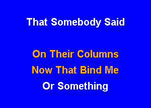 That Somebody Said

On Their Columns
Now That Bind Me

Or Something