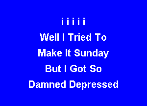 Well I Tried To
Make It Sunday

But I Got So
Damned Depressed