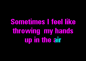 Sometimes I feel like

throwing my hands
up in the air