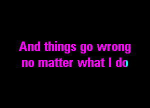 And things go wrong

no matter what I do