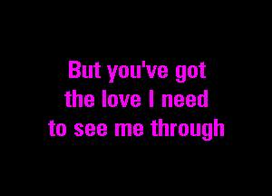 But you've got

the love I need
to see me through