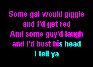 Some gal would giggle
and I'd get red

And some guy'd laugh
and I'd bust his head
I tell ya